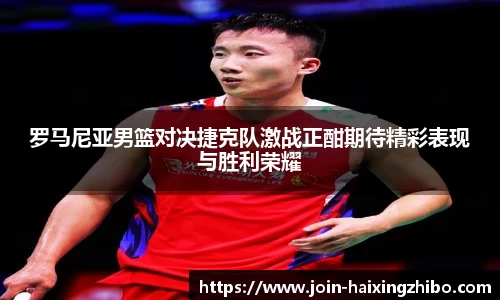 罗马尼亚男篮对决捷克队激战正酣期待精彩表现与胜利荣耀