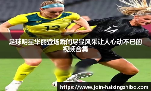 足球明星华丽登场瞬间尽显风采让人心动不已的视频合集