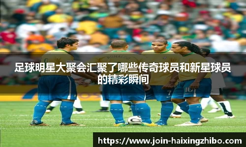 足球明星大聚会汇聚了哪些传奇球员和新星球员的精彩瞬间